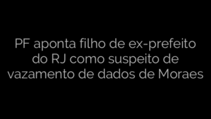 ​PF aponta filho de ex-prefeito do RJ como suspeito de vazamento de dados de Moraes 